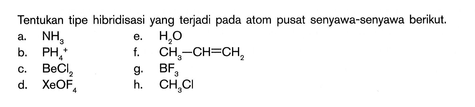 Tentukan tipe hibridisasi yang terjadi pada atom pusat senyawa-senyawa berikut. 
a. NH3 
b. PH4^+ 
c. BeCl2 
d. XeOF4 
e. H2O 
f. CH3 - CH = CH2 
g. BF3 
h. CH3Cl