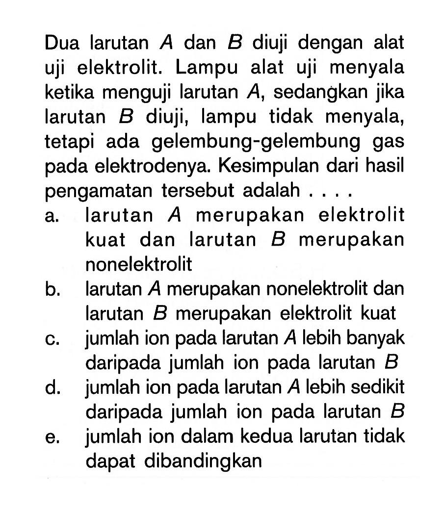 Dua larutan A dan B diuji dengan alat uji elektrolit. Lampu alat uji menyala ketika menguji larutan A , sedangkan jika larutan B diuji, lampu tidak menyala, tetapi ada gelembung-gelembung gas pada elektrodenya. Kesimpulan dari hasil pengamatan tersebut adalah ....a. larutan A merupakan elektrolit kuat dan larutan B merupakan nonelektrolitb. larutan A merupakan nonelektrolit dan larutan B merupakan elektrolit kuatc. jumlah ion pada larutan A lebih banyak daripada jumlah ion pada larutan B d. jumlah ion pada larutan A lebih sedikit daripada jumlah ion pada larutan B e. jumlah ion dalam kedua larutan tidak dapat dibandingkan