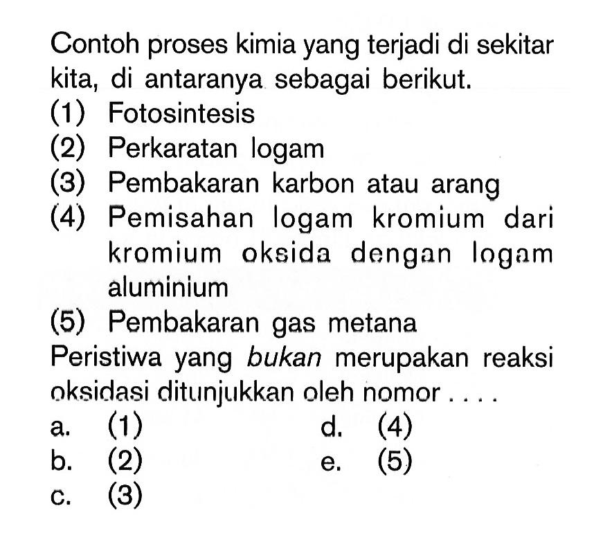 Contoh proses kimia yang terjadi di sekitar kita, di antaranya sebagai berikut.(1) Fotosintesis(2) Perkaratan logam(3) Pembakaran karbon atau arang(4) Pemisahan logam kromium dari kromium oksida dengan logam aluminium(5) Pembakaran gas metanaPeristiwa yang bukan merupakan reaksi oksidasi ditunjukkan oleh nomor ....