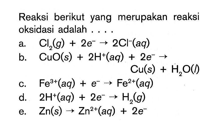 Reaksi berikut yang merupakan reaksi oksidasi adalah ....a.  Cl2(g)+2e^(-) -> 2Cl^-(aq) b.  CuO(s)+2H^+(aq)+2e^- -> Cu(s)+H2O(l) c.  Fe^(3+)(aq)+e^- ->Fe^(2+)(aq) d.  2H^(+)(aq)+2e^- ->H2(g) e.  Zn(s) -> Zn^(2+)(aq)+2e^- 