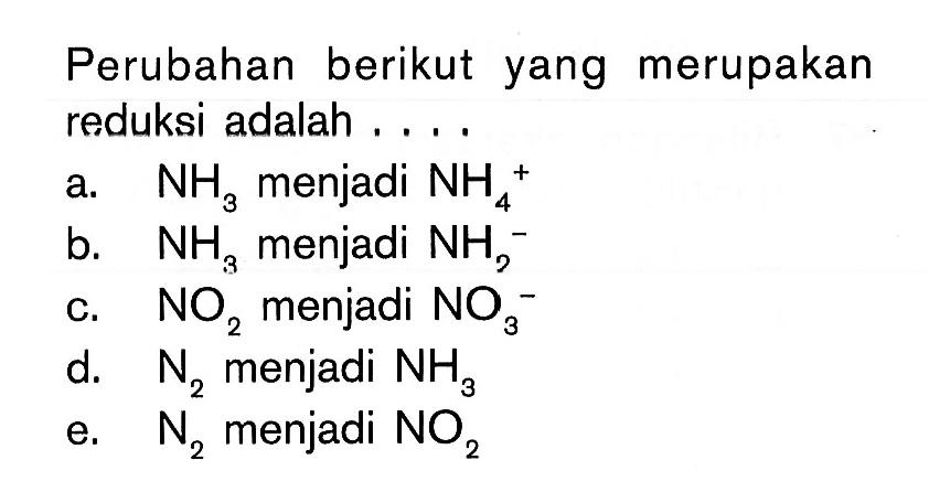 Perubahan berikut yang merupakan reduksi adalah....a.  NH3  menjadi  NH4/ ^+ b.  NH3  menjadi  NH2^- c.  NO2  menjadi  NO3/ ^- d.   N2  menjadi  NH3 e.  N2  menjadi  NO2 