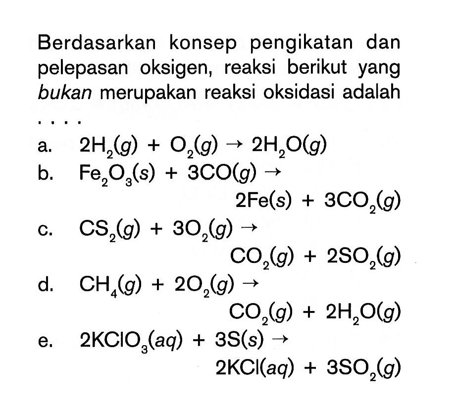 Berdasarkan konsep pengikatan dan pelepasan oksigen, reaksi berikut yang bukan merupakan reaksi oksidasi adalah .... a. 2H2(g)+O2(g)->2H2O(g) b. Fe2O3(s)+3CO(g)->2Fe(s)+3CO2(g) c. CS2(g)+3O2(g)->CO2(g)+2SO2(g) d. CH4(g)+2O2(g)->CO2(g)+2H2O(g) e. 2KClO3(aq)+3S(s)->2KCl(aq)+3SO2(g)