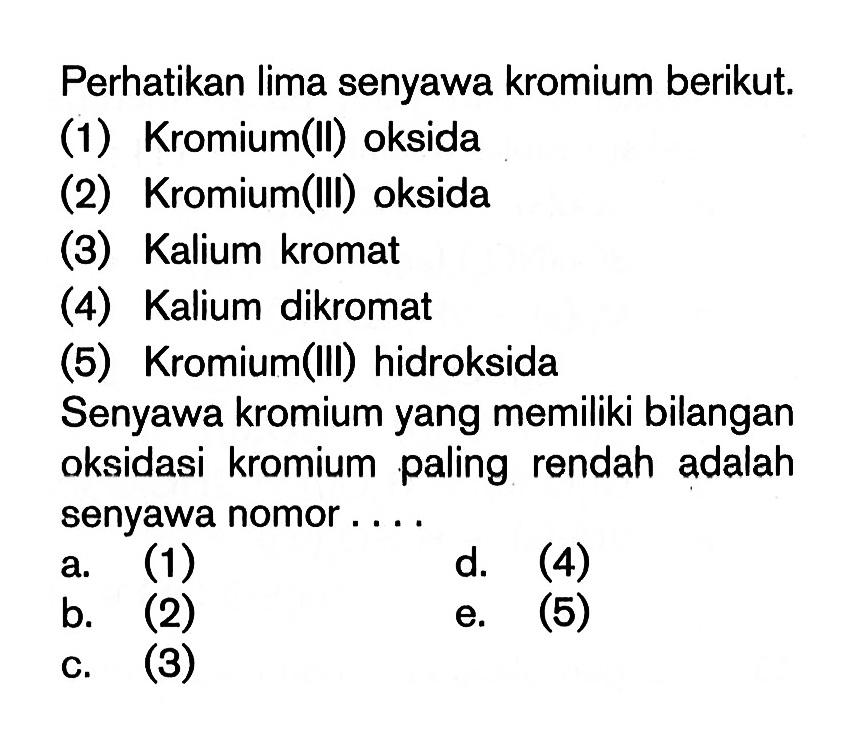 Perhatikan lima senyawa kromium berikut.(1) Kromium(II) oksida (2) Kromium(III) oksida (3) Kalium kromat (4) Kalium dikromat (5) Kromium(III) hidroksida Senyawa kromium yang memiliki bilangan oksidasi kromium paling rendah adalah senyawa nomor....