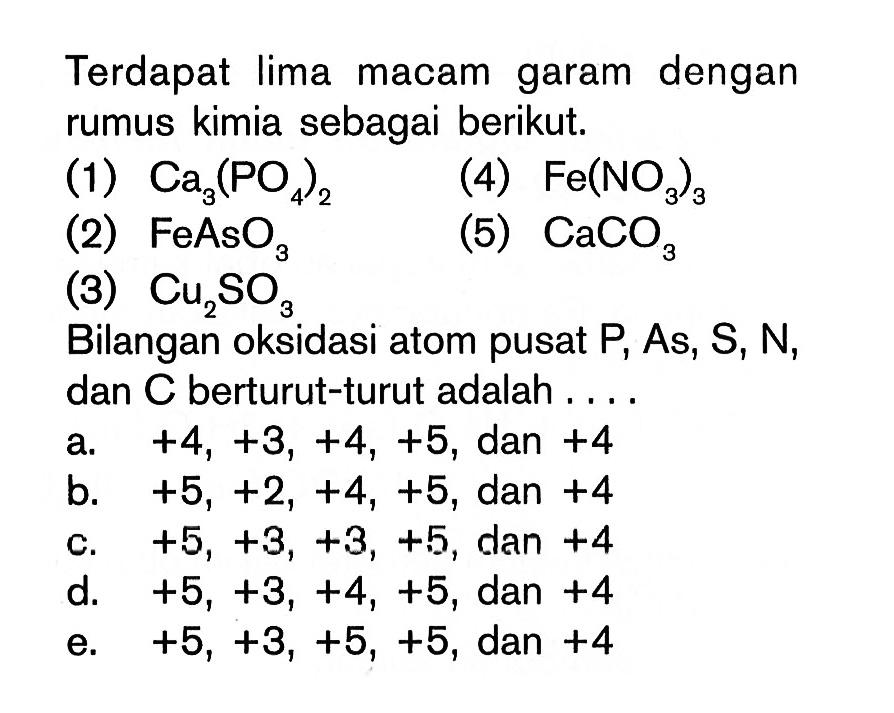 Terdapat lima macam garam dengan rumus kimia sebagai berikut.(1) Ca3(PO4)2 (4) Fe(NO3)3 (2) FeAsO3 (5) CaCO3 (3) Cu2SO3 Bilangan oksidasi atom pusat  P , As,  S, N , dan  C  berturut-turut adalah .... 