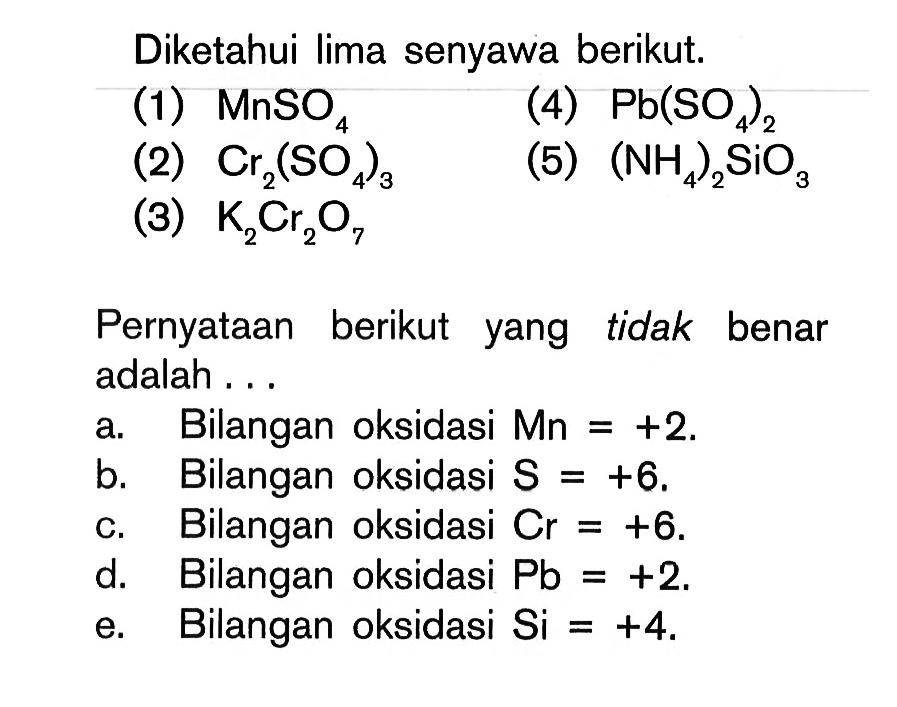 Diketahui lima senyawa berikut. (1) MnSO4 (2) Cr2(SO4)3 (3) K2Cr2O7 (4) Pb(SO4)2 (5) (NH4)2SiO3 Pernyataan berikut yang tidak benar adalah... a. Bilangan oksidasi Mn = +2. b. Bilangan oksidasi S = +6. c. Bilangan oksidasi Cr = +6. d. Bilangan oksidasi Pb = +2. e. Bilangan oksidasi Si = +4. 