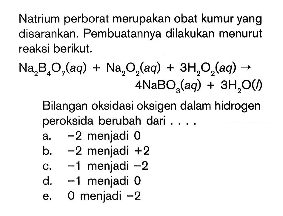 Natrium perborat merupakan obat kumur yang disarankan. Pembuatannya dilakukan menurut reaksi berikut. Na2B4O7 (aq)+Na2O2( aq)+3H2O2(aq) -> 4NaBO3 (aq) +3H2O(l). Bilangan oksidasi oksigen dalam hidrogen peroksida berubah dari ....
