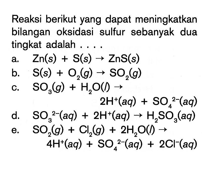 Reaksi berikut yang dapat meningkatkan bilangan oksidasi sulfur sebanyak dua tingkat adalah .... a.   Zn(s)+S(s) -> ZnS(s)  b.   S(s)+O2(g) -> SO2(g)  c.  SO3(g)+H2O(l) -> 2H^+(aq)+SO4^(2-)(aq)  d.   SO3^(2-)(aq)+2H^+(aq) -> H2SO3(aq)  e.  SO2(g)+Cl2(g)+2H2O(I) -> 4H^+(aq)+SO4^(2-)(aq)+2Cl^-(aq) 