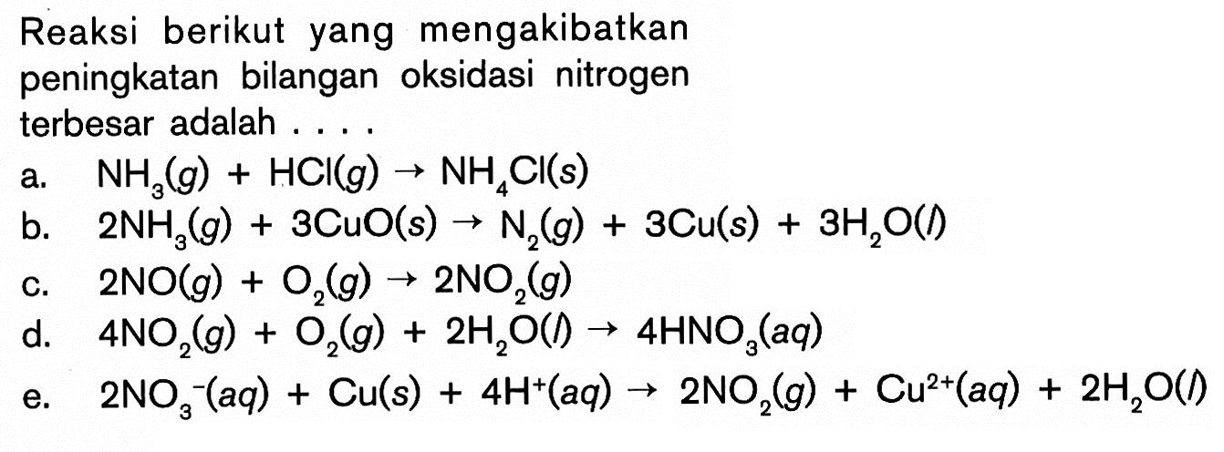 Reaksi berikut yang mengakibatkan peningkatan bilangan oksidasi nitrogenterbesar adalah ....a.  NH3(g) + HCl(g) -> NH4Cl(s) 
b.  2NH3(g) + 3CuO(s) -> N2(g) + 3Cu(s) + 3H2O(l) 
c.  2NO(g) + O2(g) -> 2NO2(g) 
d.  4NO2(g) + O2(g) + 2H2O(l) -> 4HNO3(aq) 
e.  2NO3^-(aq) + Cu(s) + 4H^+(aq) -> 2NO2(g) + Cu^(2+)(aq) + 2H2O(l) 