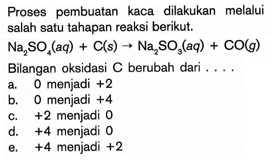 Proses pembuatan kaca dilakukan melalui salah satu tahapan reaksi berikut. Na2 SO4(aq)+C(s) -> Na2SO3(aq)+CO(g) Bilangan oksidasi  C  berubah dari ....