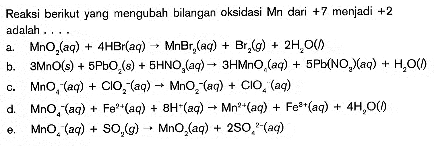 Reaksi berikut yang mengubah bilangan oksidasi Mn dari +7 menjadi +2 adalah 
a. MnO2(aq) + 4 HBr(aq) -> MnBr2(aq) + Br2(g) + 2 H2O(I) 
b. 3 MnO(s) + 5 PbO2(s) + 5 HNO3(aq) -> 3 HMnO4(aq) + 5 Pb(NO3)(aq) + H2O(I) 
c. MnO4^-(aq) + ClO2^-(aq) -> MnO2^-(aq) + ClO4^-(aq) 
d. MnO4^-(aq) + Fe^(2+)(aq) + 8 H^+(aq) -> Mn^(2+)(aq) + Fe^(3+) + 4 H2O(I) 
e. MnO4^-(aq) + SO2(g) -> MnO2(aq) + 2 SO4^(2-)(aq)