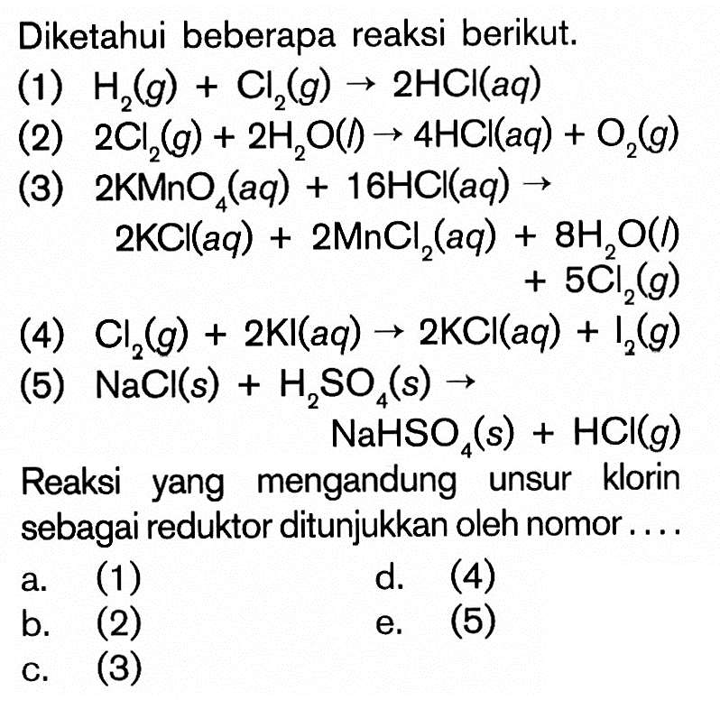 Diketahui beberapa reaksi berikut.(1) H2(g) + Cl2(g) -> 2HCl(aq)(2) 2Cl2(g) + 2H2O(l) -> 4HCl(aq) + O2(g)(3) 2KMnO4(aq) + 16HCl(aq) -> 2KCl(aq) + 2MnCl2(aq)+8H2O(l) + 5Cl2(g)(4) Cl2(g) + 2 KI(aq) -> 2KCl(aq)+I2(g)(5) NaCl(s) + H2SO4(s) -> NaHSO4(s) + HCl(g)Reaksi yang mengandung unsur klorin sebagai reduktor ditunjukkan oleh nomor....