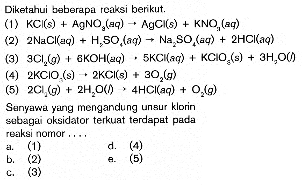 Diketahui beberapa reaksi berikut.(1)  KCl(s)+AgNO3(aq) -> AgCl(s)+KNO3(aq) (2)  2 NaCl(aq)+H2 SO4(aq) -> Na2 SO4(aq)+2 HCl(aq) (3)  3 Cl2(g)+6 KOH(aq) -> 5 KCl(aq)+KClO3(s)+3 H2 O(  )(4)  2 KClO3(s) -> 2 KCl(s)+3 O2(g) (5)  2 Cl2(g)+2 H2 O(l) -> 4 HCl(aq)+O2(g) Senyawa yang mengandung unsur klorin sebagai oksidator terkuat terdapat pada reaksi nomor....