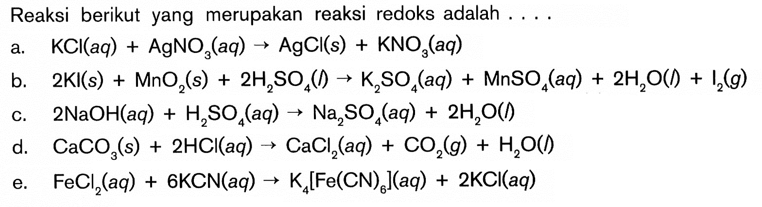 Reaksi berikut yang merupakan reaksi redoks adalah ... .a. KCl(aq)+AgNO3(aq) -> AgCl(s)+KNO3(aq) b. 2KI(s)+MnO2(s)+2H2SO4(l) -> K2SO4(aq)+MnSO4(aq)+2H2O(l)+I2(g) c. 2NaOH(aq)+H2SO4(aq) -> Na2SO4(aq)+2H2O(l)d. CaCO3(s)+2HCl(aq) -> CaCl2(aq)+CO2(g)+H2O(l) e. FeCl2(aq)+6 KCN(aq) -> K4[Fe(CN)6](aq)+2KCl(aq) 