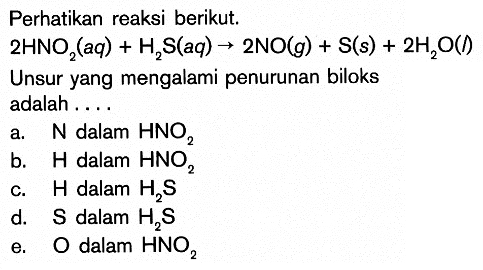 Perhatikan reaksi berikut.
 2HNO2(aq)+H2S(aq) -> 2NO(g)+S(s)+2H2O(l) 
Unsur yang mengalami penurunan biloks adalah ....
a.  N  dalam  HNO2 
b.  H  dalam  HNO2 
c.  H  dalam  H2S 
d.  S  dalam  H2S 
e.  O  dalam  HNO2 