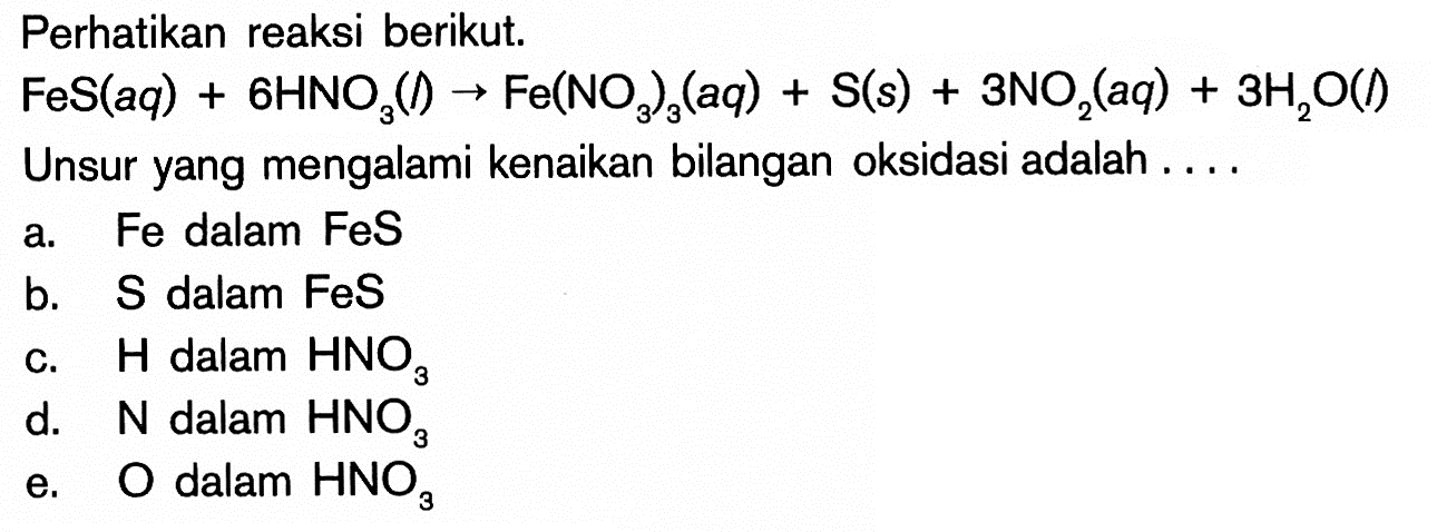 Perhatikan reaksi berikut. FeS(aq)+6HNO3(l)->Fe(NO3)3(aq)+S(s)+3NO2(aq)+3H2O(l) Unsur yang mengalami kenaikan bilangan oksidasi adalah ....a. Fe dalam FeS b.  S  dalam FeS c.  H  dalam  HNO3 d.  N  dalam  HNO3 e.  O  dalam  HNO3 