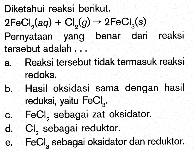 Diketahui reaksi berikut.2FeCl2(aq)+Cl2(g) -> 2FeCl3(s) Pernyataan yang benar dari reaksi tersebut adalah ...a. Reaksi tersebut tidak termasuk reaksi redoks. b. Hasil oksidasi sama dengan hasil reduksi, yaitu FeCl3. c. FeCl2 sebagai zat oksidator. d. Cl2 sebagai reduktor. e. FeCl3 sebagai oksidator dan reduktor. 