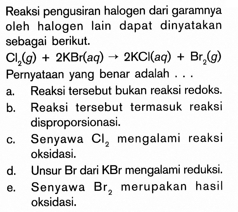 Reaksi pengusiran halogen dari garamnya oleh halogen lain dapat dinyatakan sebagai berikut. Cl2(g)+2 KBr(aq) -> 2 KCl(aq)+Br2(g) Pernyataan yang benar adalah ...a. Reaksi tersebut bukan reaksi redoks.b. Reaksi tersebut termasuk reaksi disproporsionasi.c. Senyawa  Cl2  mengalami reaksi oksidasi.d. Unsur Br dari KBr mengalami reduksi.e. Senyawa  Br2  merupakan hasil oksidasi.