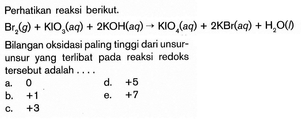 Perhatikan reaksi berikut. Br2(g)+KlO3(a q)+2KOH(a q) -> KIO4(a q)+2KBr(a q)+H2O(/) Bilangan oksidasi paling tinggi dari unsurunsur yang terlibat pada reaksi redoks tersebut adalah ....