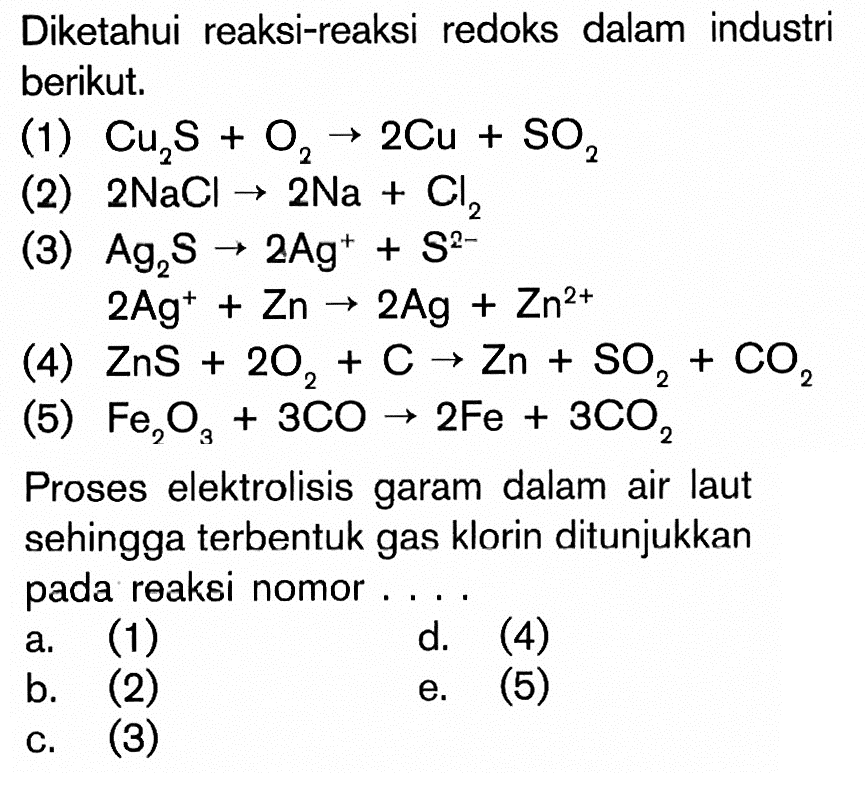 Diketahui reaksi-reaksi redoks dalam industri berikut. (1) Cu2S + O2 -> 2Cu + SO2 (2) 2NaCl -> 2Na + Cl2 (3) Ag2S -> 2Ag^+ + Zn^(2+) (4) ZnS + 2O2 + C -> Zn + SO2 + CO2 (5) Fe2O3 + 3CO -> 2Fe + 3CO2 Proses elektrolisis garam dalam air laut sehingga terbentuk gas klorin ditunjukkan pada reaksi nomor . . . . a. (1) d. (4) b. (2) e. (5) c. (3)