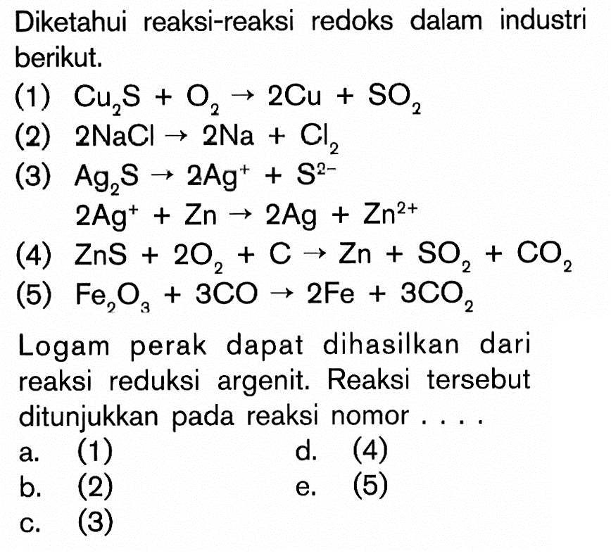 Diketahui reaksi-reaksi redoks dalam industri berikut. (1) Cu2S + O2 -> 2Cu + SO2 (2) 2 NaCL -> 2 Na + Cl2 (3) Ag2S -> 2Ag^+ + S^(2-) 2Ag^+ + Zn -> 2Ag + Zn^(2+) (5) Fe2O3 + 3CO -> 2Fe + 3CO2 Logam perak dapat dihasilkan dari eduksi argenit. Reaksi tersebut ditunjukkan pada reaksi nomor ....