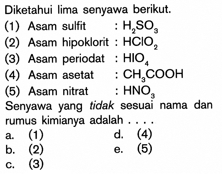 Diketahui lima senyawa berikut.(1) Asam sulfit  : H2SO3 (2) Asam hipoklorit :  HClO2 (3) Asam periodat :  HIO4 (4) Asam asetat :  CH3COOH (5) Asam nitrat :  HNO3 Senyawa yang tidak sesuai nama dan rumus kimianya adalah ....