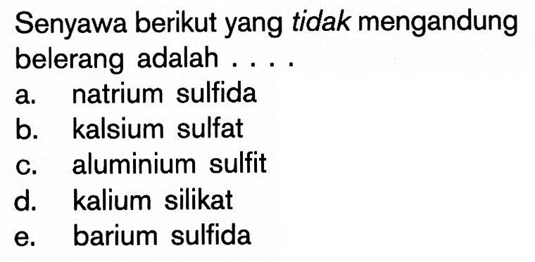 Senyawa berikut yang tidak mengandung belerang adalah .... 
a. natrium sulfida 
b. kalsium sulfat 
c. aluminium sulfit 
d. kalium silikat 
e. barium sulfida 