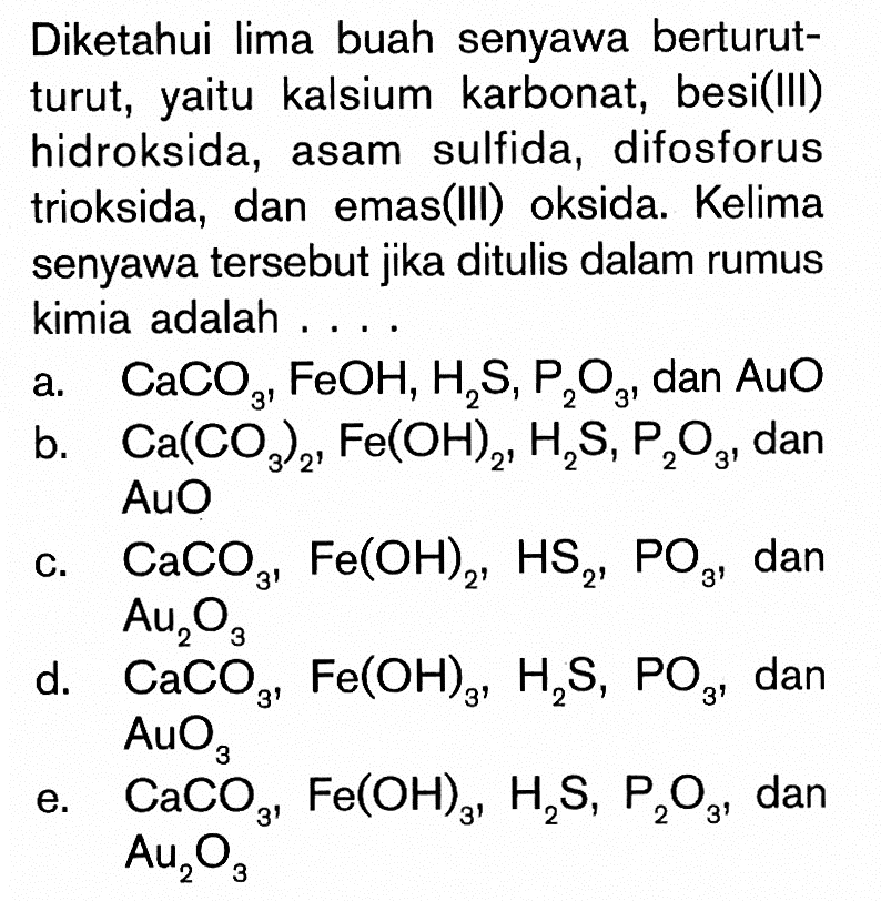 Diketahui lima buah senyawa berturutturut, yaitu kalsium karbonat, besi(III) hidroksida, asam sulfida, difosforus trioksida, dan emas(III) oksida. Kelima senyawa tersebut jika ditulis dalam rumus kimia adalah ....