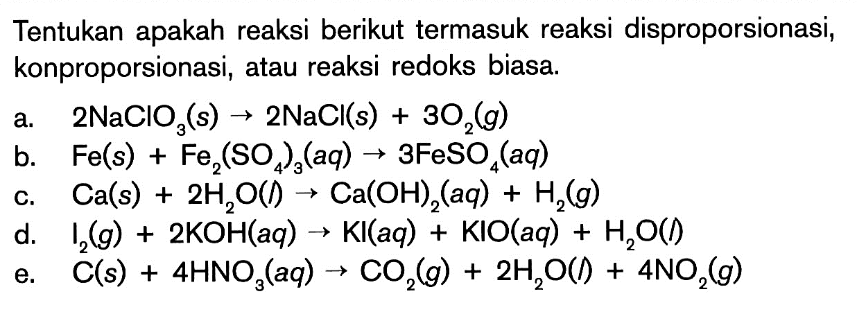 Tentukan apakah reaksi berikut termasuk reaksi disproporsionasi, konproporsionasi, atau reaksi redoks biasa.a.  2NaClO3(s) -> 2NaCl(s)+3O2(g) b.  Fe(s)+Fe2(SO4)3(aq) -> 3FeSO4(aq) c.  Ca(s)+2H2O(l) -> Ca(OH)2(aq)+H2(g) d.  I2(g)+2KOH(aq) -> Kl(aq)+KIO(aq)+H2O(l)e.  C(s)+4HNO3(aq) -> CO2(g)+2H2O(l)+4 NO2(g) 