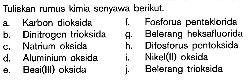 Tuliskan rumus kimia senyawa berikut.a. Karbon dioksida b. Dinitrogen trioksida c. Natrium oksida d. Aluminium oksida e. Besi(III) oksida f. Fosforus pentaklorida g. Belerang heksafluorida h. Difosforus pentoksida i. Nikel(II) oksida j. Belerang trioksida