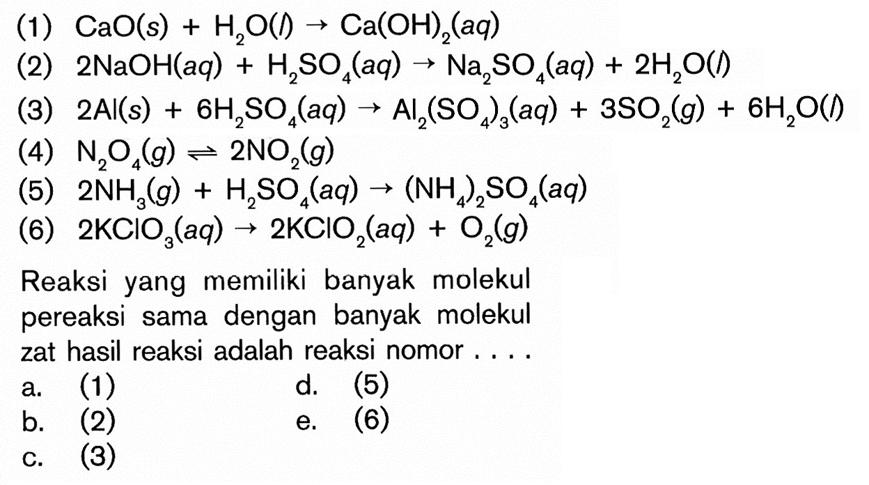 (1) CaO(s)+H2O(l)->Ca(OH)2(aq) (2) 2NaOH(aq)+H2SO4(aq)->Na2SO4(aq)+2H2O(l) (3) 2Al(s)+6H2SO4(aq)->Al2(SO4)3(aq)+3SO2(g)+6H2O(l) (4) N2O4(g)<=>2NO2(g) (5) 2NH3(g)+H2SO4(aq)->(NH4)2SO4(aq) (6) 2KClO3(aq)->2KClO2(aq)+O2(g) Reaksi yang memiliki banyak molekul pereaksi sama dengan banyak molekul zat hasil reaksi adalah reaksi nomor.... a. (1) b. (2) c. (3) d. (5) e. (6)