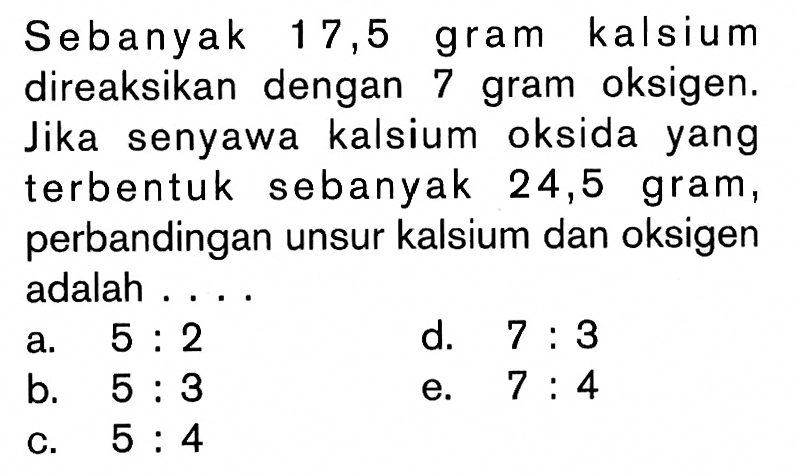 Sebanyak 17,5 gram kalsium direaksikan dengan 7 gram oksigen. Jika senyawa kalsium oksida yang terbentuk sebanyak 24,5 gram, perbandingan unsur kalsium dan oksigen adalah ....