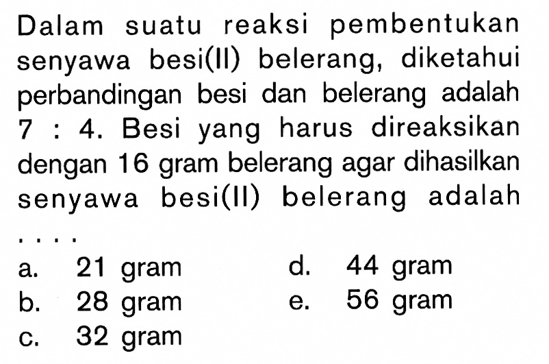 Dalam suatu reaksi pembentukan senyawa besi(II) belerang, diketahui perbandingan besi dan belerang adalah 7:4. Besi yang harus direaksikan dengan 16 gram belerang agar dihasilkan senyawa besi(II) belerang adalah