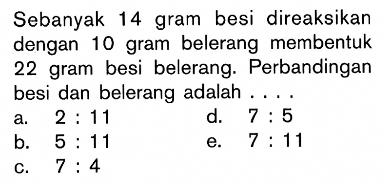 Sebanyak 14 gram besi direaksikan dengan 10 gram belerang membentuk 22 gram besi belerang. Perbandingan besi dan belerang adalah ....