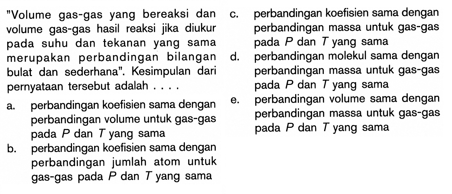 'Volume gas-gas yang bereaksi dan volume gas-gas hasil reaksi jika diukur  pada suhu dan tekanan yang sama merupakan perbandingan bilangan  bulat dan sederhana'. Kesimpulan dari perbandingan  pernyataan  tersebut adalah ... . a. perbandingan koefisien sama dengane. perbandingan volume sama dengan perbandingan volume untuk gas-gas perbandingan massa untuk gas-gas pada  P  dan  T  yang sama pada  P  dan  T  yang samab. perbandingan koefisien sama dengan perbandingan jumlah atom untuk gas-gas pada  P  dan  T  yang sama  c. perbandingan koefisien sama dengan perbandingan massa untuk gas-gas  pada  P  dan  T  yang sama d. perbandingan molekul sama dengan massa untuk gas-gas pada  P  dan  T  yang sama