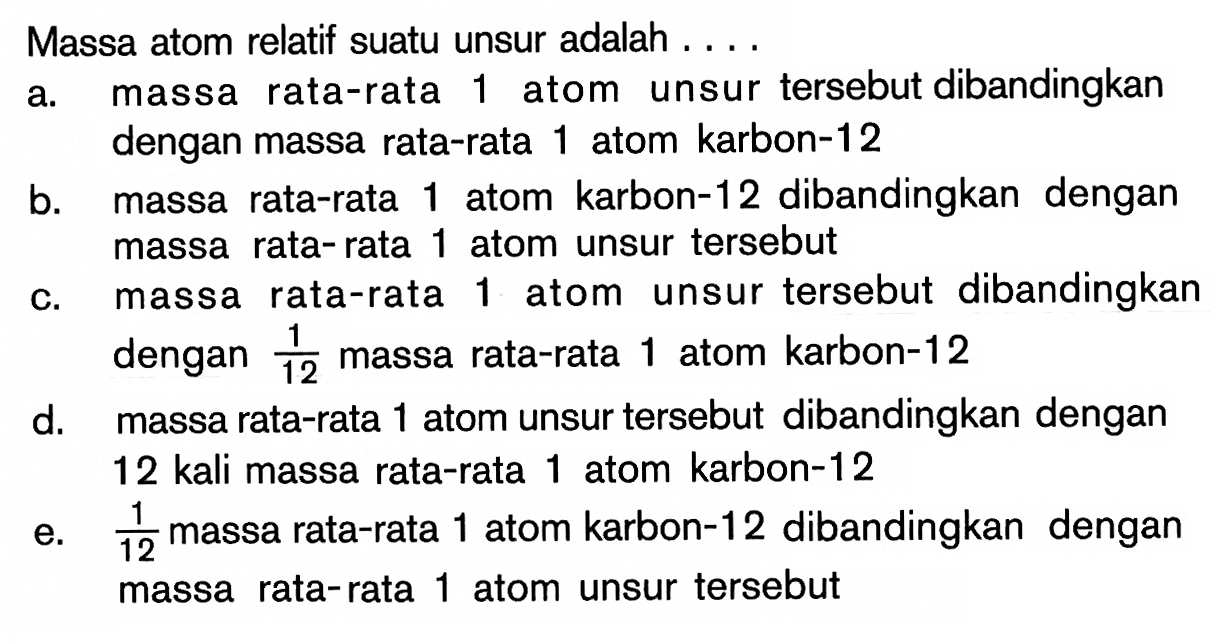 Massa atom relatif suatu unsur adalah .... a. massa rata-rata 1 atom unsur tersebut dibandingkan dengan massa rata-rata 1 atom karbon-12 b. massa rata-rata 1 atom karbon-12 dibandingkan dengan massa rata-rata 1 atom unsur tersebut c. massa rata-rata 1 atom unsur tersebut dibandingkan dengan 1/12 massa rata-rata 1 atom karbon-12 d. massa rata-rata 1 atom unsur tersebut dibandingkan dengan 12 kali massa rata-rata 1 atom karbon-12 e. 1/12 massa rata-rata 1 atom karbon-12 dibandingkan dengan massa rata-rata 1 atom unsur tersebut