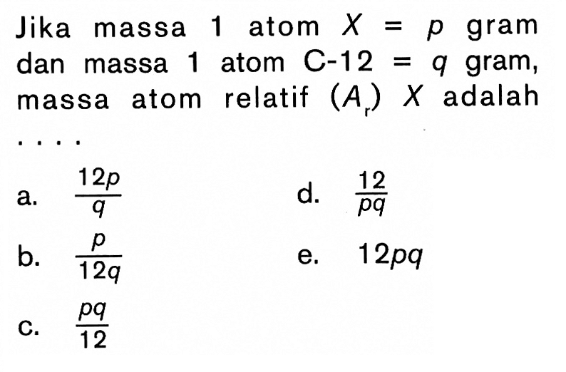 Jika massa 1 atom X=p gram dan massa 1 atom C-12=q gram, massa atom relatif (Ar) x adalah ....a. 12p/q b. p/12q c. pq/12 d. 12/pq e. 12pq