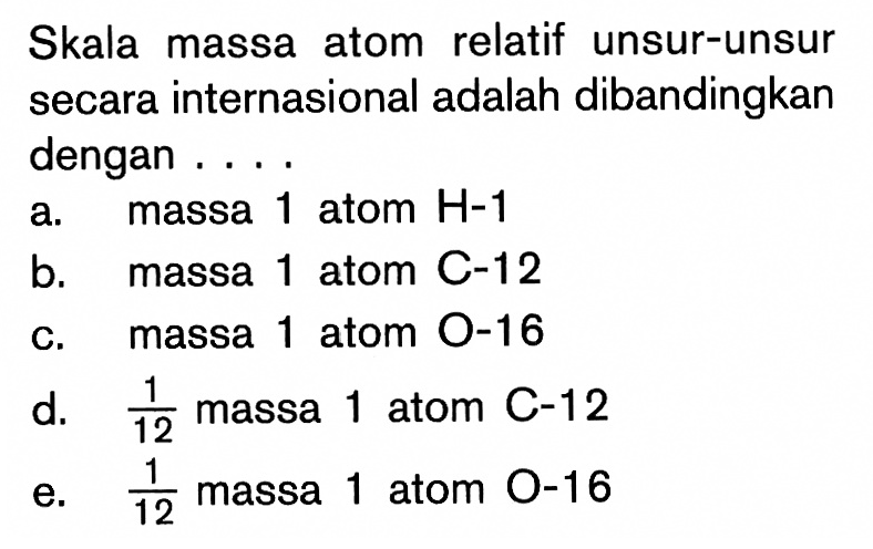 Skala massa atom relatif unsur-unsur secara internasional adalah dibandingkan dengan ....a. massa 1 atom H-1 b. massa 1 atom C-12 c. massa 1 atom O-16 d. 1/12 massa 1 atom C-12 e. 1/12 massa 1 atom 0-16 