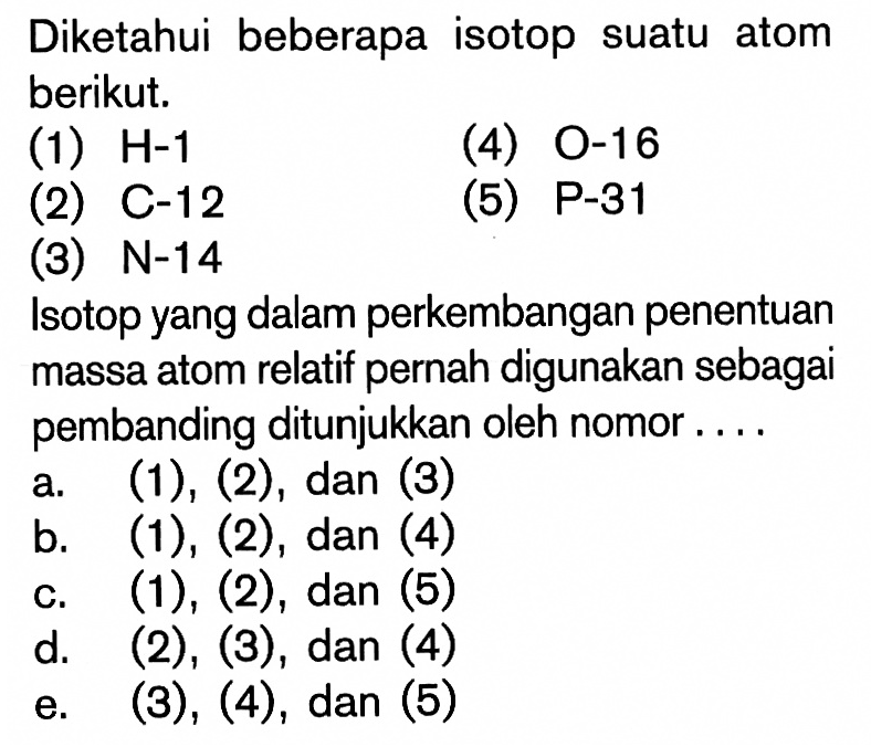 Diketahui beberapa isotop suatu atom berikut.(1) H-1 (4) 0-16 (2) C-12(5) P-31(3) N-14 Isotop yang dalam perkembangan penentuan massa atom relatif pernah digunakan sebagai pembanding ditunjukkan oleh nomor....