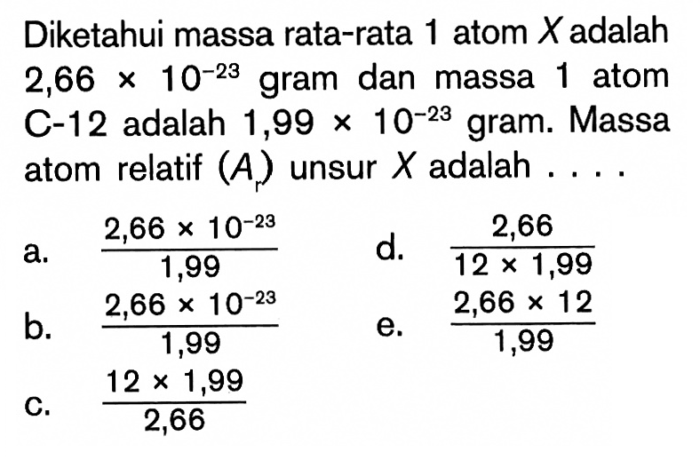 Diketahui massa rata-rata 1 atom  X  adalah  2,66 x 10^-23  gram dan massa 1 atom C-12 adalah  1,99 x 10^-23  gram. Massa atom relatif  (Ar)  unsur  X  adalah  ... 