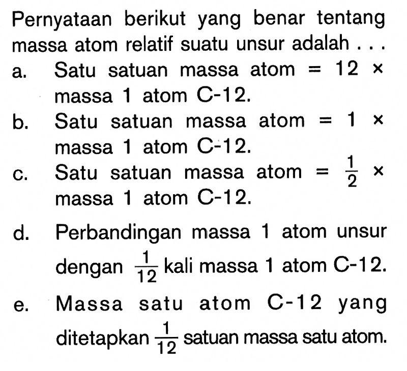 Pernyataan berikut yang benar tentang massa atom relatif suatu unsur adalah ...a. Satu satuan massa atom=12 x massa 1 atom C-12.b. Satu satuan massa atom=1 x massa 1 atom C-12.c. Satu satuan massa atom=1/2 x massa 1 atom C-12.d. Perbandingan massa 1 atom unsur dengan 1/12 kali massa 1 atom C-12.e. Massa satu atom C-12 yang ditetapkan 1/12 satuan massa satu atom.