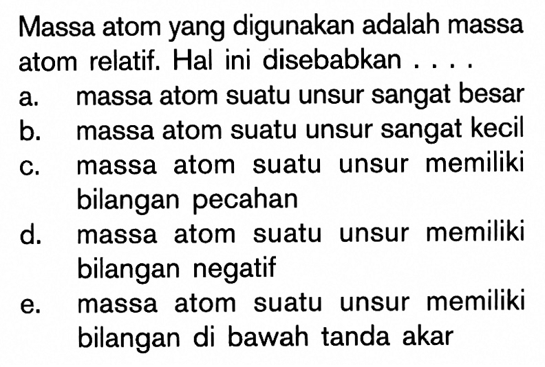 Massa atom yang digunakan adalah massa atom relatif. Hal ini disebabkan ....a. massa atom suatu unsur sangat besarb. massa atom suatu unsur sangat kecilc. massa atom suatu unsur memiliki bilangan pecahand. massa atom suatu unsur memiliki bilangan negatife. massa atom suatu unsur memiliki bilangan di bawah tanda akar 