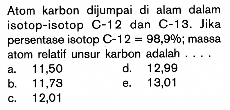 Atom karbon dijumpai di alam dalam isotop-isotop C-12 dan C-13. Jika persentase isotop  C-12=98,9%; massa atom relatif unsur karbon adalah ....
