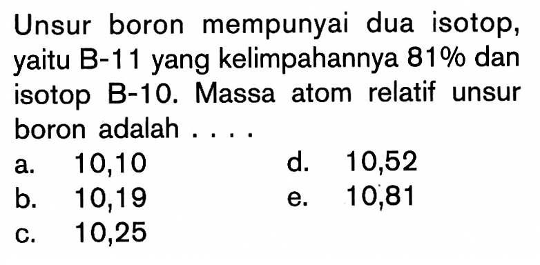 Unsur boron mempunyai dua isotop, yaitu B-11 yang kelimpahannya 81% dan isotop B-10. Massa atom relatif unsur boron adalah .... 