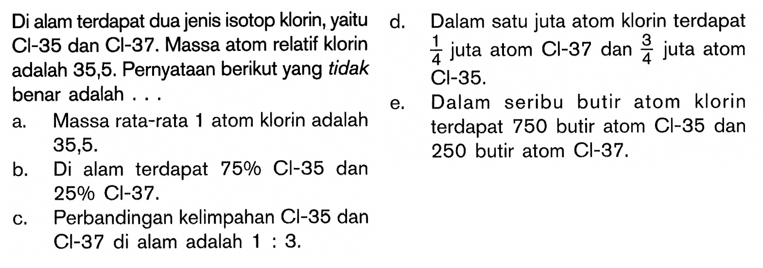 Di alam terdapat dua jenis isotop klorin, yaitu Cl-35 dan Cl-37. Massa atom relatif klorin adalah 35,5. Pernyataan berikut yang tidak benar adalah ...