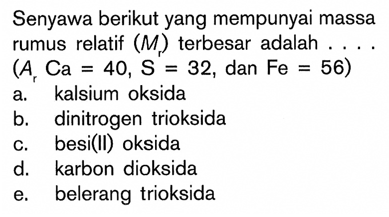 Senyawa berikut yang mempunyai massa rumus relatif (Mr) terbesar adalah .... (Ar Ca=40, S=32, dan Fe=56) a. kalsium oksida b. dinitrogen trioksida c. besi(II) oksida d. karbon dioksida e. belerang trioksida