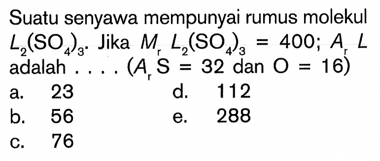 Suatu senyawa mempunyai rumus molekul L2(SO4)3. Jika  Mr L2(SO4)3=400; ArL  adalah  ... .(ArS=32 dan O=16) 