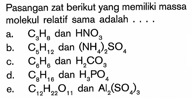 Pasangan zat berikut yang memiliki massa molekul relatif sama adalah ....a. C3H8 dan HNO3 b. C5H12 dan (NH4)2SO4 c. C6H6 dan H2CO3 d. C8H16 dan H3PO4 e. C12H22O11 dan Al2(SO4)3 