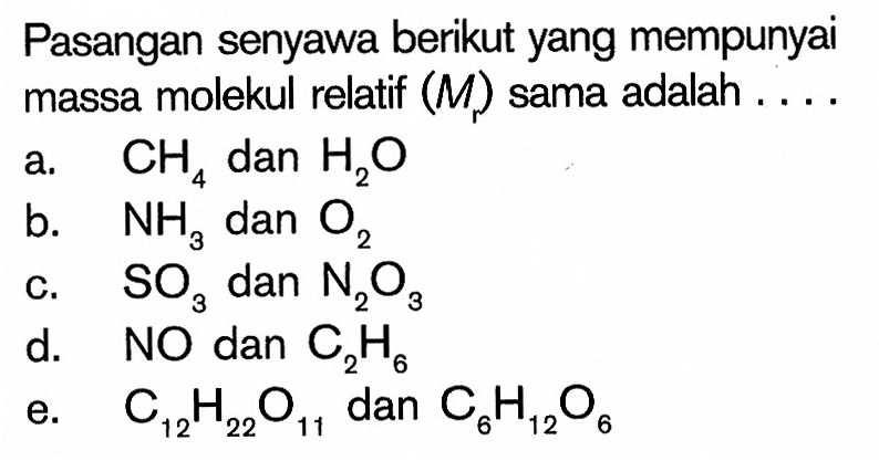 Pasangan senyawa berikut yang mempunyai massa molekul relatif (M) sama adalah  .... .a. CH4 dan H2Ob. NH3 dan O2c. SO3 dan N2O3d. NO dan C2H6e. C12H22O11 dan C6H12O6