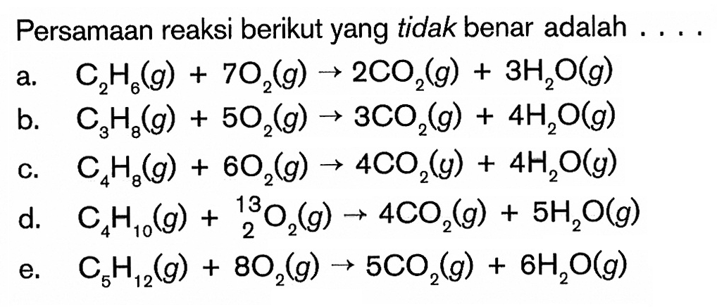 Persamaan reaksi berikut yang tidak benar adalah ....a. C2H6(g)+7O2(g)->2CO2(g)+3H2O(g)b. C3H8(g)+5O2(g)->3CO2(g)+4H2O(g)c. C4H8(g)+6O2(g)->4CO2(y)+4H2 O(g)d. C4H10(g)+13 2 O2(g)->4CO2(g)+5H2O(g)e. C5H12(g)+8O2(g)->5CO2(g)+6H2O(g)