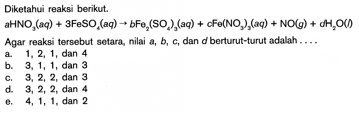 Diketahui reaksi berikut.aHNO3(aq)+3FeSO4(aq)->bFe2(SO4)3(aq)+CFe(NO3)3(aq)+NO(g)+dH2O(l)Agar reaksi tersebut setara, nilai a, b, c, dan d berturut-turut adalah....